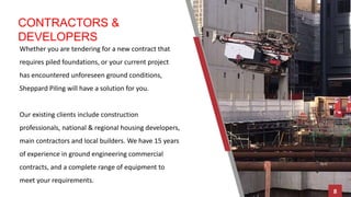 CONTRACTORS &
DEVELOPERS
Whether you are tendering for a new contract that
requires piled foundations, or your current project
has encountered unforeseen ground conditions,
Sheppard Piling will have a solution for you.
Our existing clients include construction
professionals, national & regional housing developers,
main contractors and local builders. We have 15 years
of experience in ground engineering commercial
contracts, and a complete range of equipment to
meet your requirements.
8
 