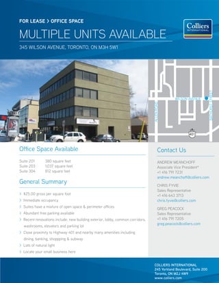 FOR LEASE > OFFICE SPACE


MULTIPLE UNITS AVAILABLE
345 WILSON AVENUE, TORONTO, ON M3H 5W1




                                                                                                                       BATHURST STREET
                                                                                                  WILSON AVENUE




                                                                                ALLEN ROAD
                                                                                                          401



Office Space Available                                                                 Contact Us
Suite 201       380 square feet                                                        ANDREW MEANCHOFF
Suite 203       1,037 square feet                                                      Associate Vice President*
Suite 304       812 square feet                                                        +1 416 791 7231
                                                                                       andrew.meanchoff@colliers.com
General Summary                                                                        CHRIS FYVIE
                                                                                       Sales Representative
> $25.00 gross per square foot                                                         +1 416 643 3713
> Immediate occupancy                                                                  chris.fyvie@colliers.com
> Suites have a mixture of open space & perimeter offices
                                                                                       GREG PEACOCK
> Abundant free parking available                                                      Sales Representative
> Recent renovations include: new building exterior, lobby, common corridors,          +1 416 791 7205
                                                                                       greg.peacock@colliers.com
  washrooms, elevators and parking lot
> Close proximity to Highway 401 and nearby many amenities including
  dining, banking, shoppping & subway
> Lots of natural light
> Locate your small business here


                                                                                COLLIERS INTERNATIONAL
                                                                                245 Yorkland Boulevard, Suite 200
                                                                                Toronto, ON M2J 4W9
                                                                                www.colliers.com
 