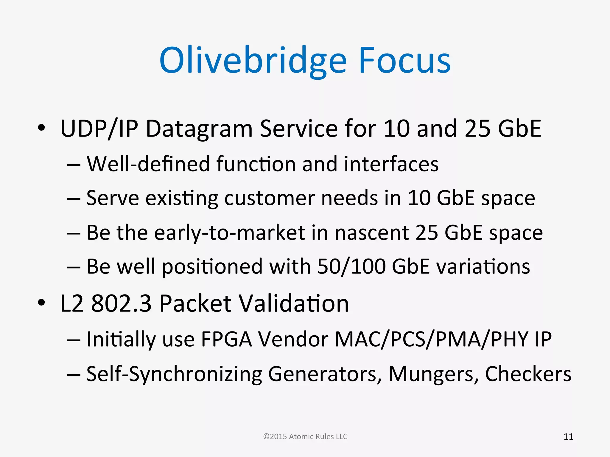Olivebridge	
  Focus	
  
•  UDP/IP	
  Datagram	
  Service	
  for	
  10	
  and	
  25	
  GbE	
  
– Well-­‐deﬁned	
  funcGon	
  and	
  interfaces	
  
– Serve	
  exisGng	
  customer	
  needs	
  in	
  10	
  GbE	
  space	
  
– Be	
  the	
  early-­‐to-­‐market	
  in	
  nascent	
  25	
  GbE	
  space	
  
– Be	
  well	
  posiGoned	
  with	
  50/100	
  GbE	
  variaGons	
  
•  L2	
  802.3	
  Packet	
  ValidaGon	
  
– IniGally	
  use	
  FPGA	
  Vendor	
  MAC/PCS/PMA/PHY	
  IP	
  
– Self-­‐Synchronizing	
  Generators,	
  Mungers,	
  Checkers	
  
11	
  ©2015	
  Atomic	
  Rules	
  LLC	
  
 