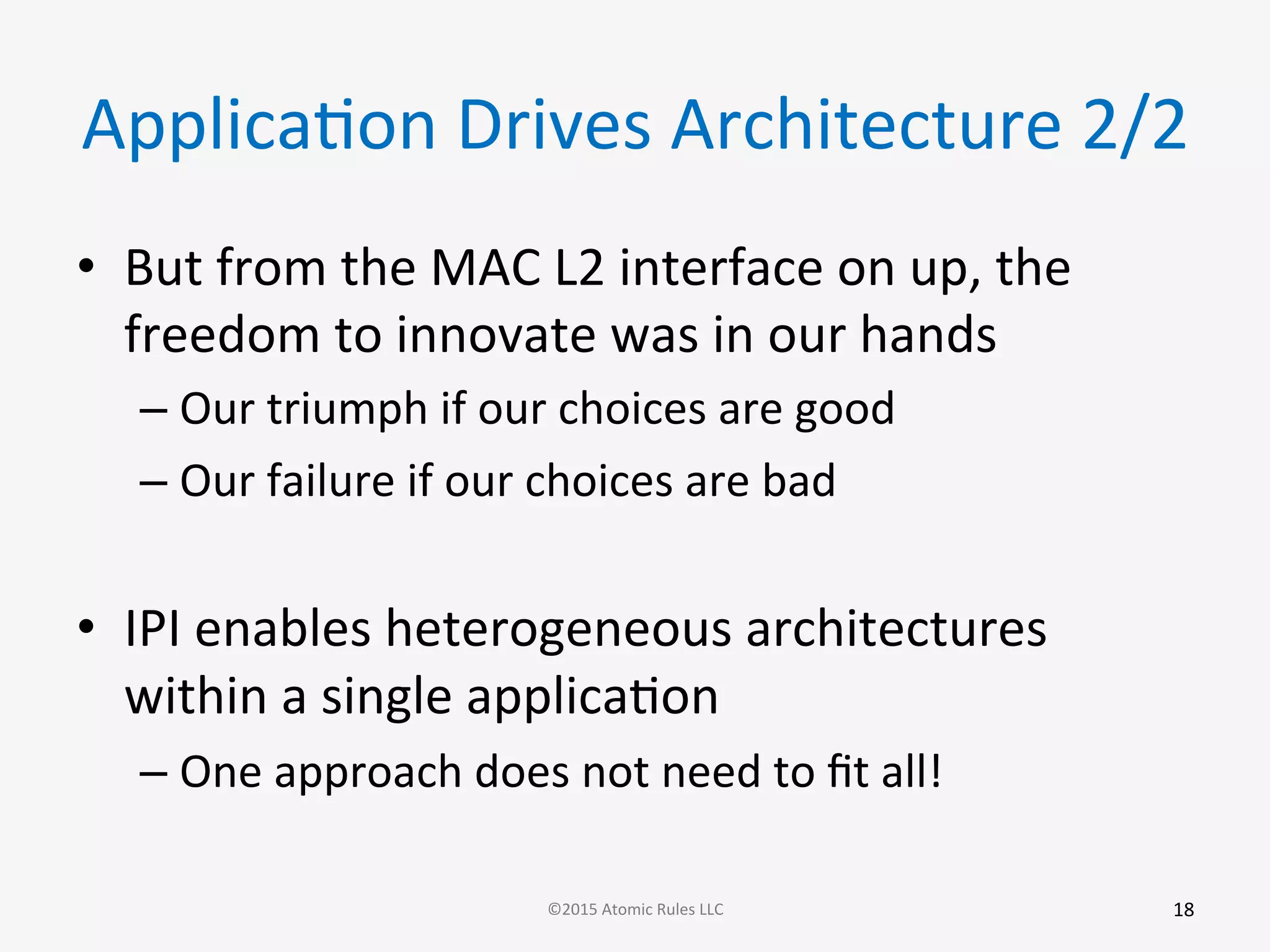 ApplicaGon	
  Drives	
  Architecture	
  2/2	
  
•  But	
  from	
  the	
  MAC	
  L2	
  interface	
  on	
  up,	
  the	
  
freedom	
  to	
  innovate	
  was	
  in	
  our	
  hands	
  
– Our	
  triumph	
  if	
  our	
  choices	
  are	
  good	
  
– Our	
  failure	
  if	
  our	
  choices	
  are	
  bad	
  
•  IPI	
  enables	
  heterogeneous	
  architectures	
  
within	
  a	
  single	
  applicaGon	
  
– One	
  approach	
  does	
  not	
  need	
  to	
  ﬁt	
  all!	
  
	
  
	
  
18	
  ©2015	
  Atomic	
  Rules	
  LLC	
  
 