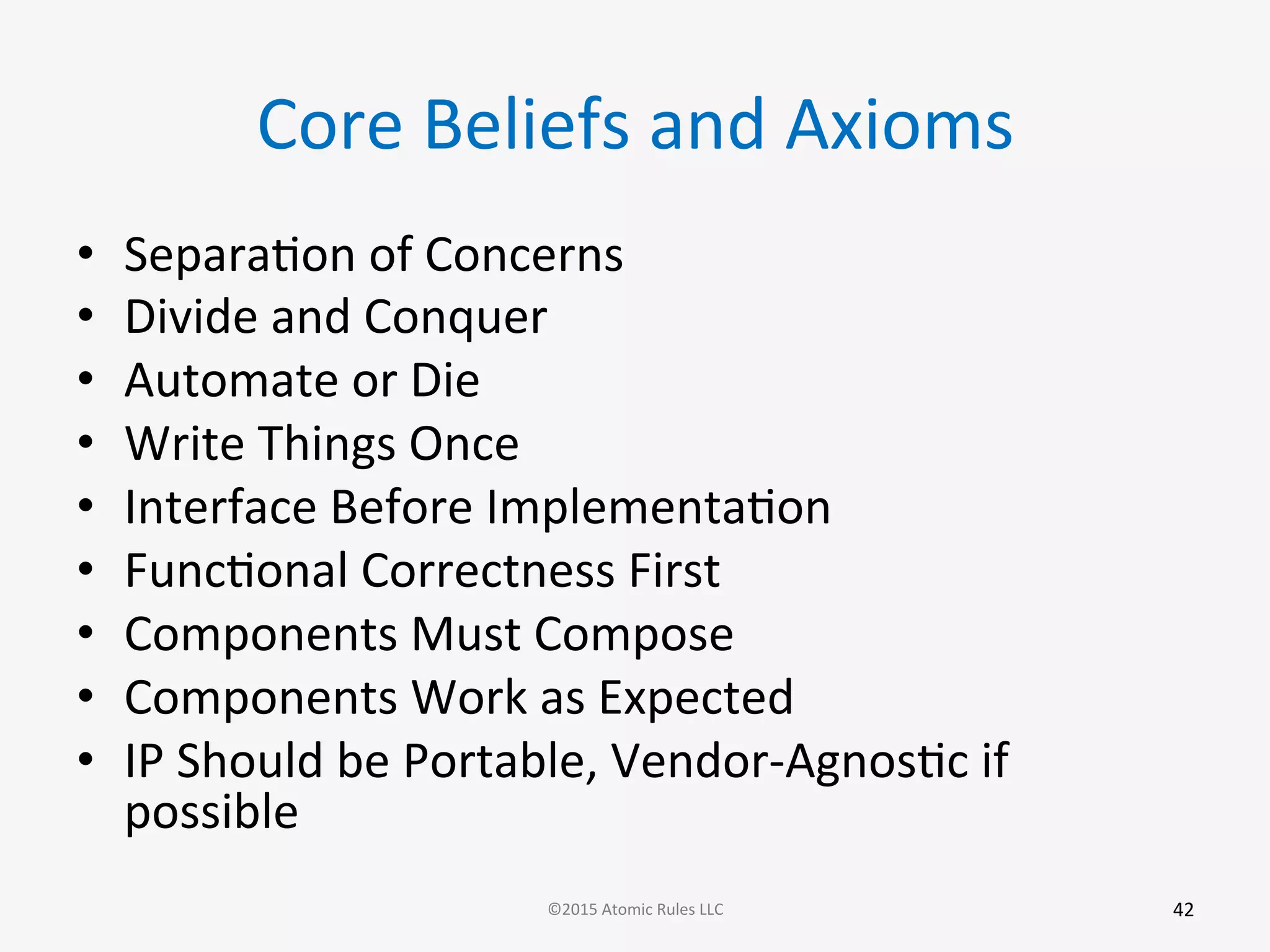 Core	
  Beliefs	
  and	
  Axioms	
  
•  SeparaGon	
  of	
  Concerns	
  
•  Divide	
  and	
  Conquer	
  
•  Automate	
  or	
  Die	
  
•  Write	
  Things	
  Once	
  
•  Interface	
  Before	
  ImplementaGon	
  
•  FuncGonal	
  Correctness	
  First	
  
•  Components	
  Must	
  Compose	
  
•  Components	
  Work	
  as	
  Expected	
  
•  IP	
  Should	
  be	
  Portable,	
  Vendor-­‐AgnosGc	
  if	
  
possible	
  
42	
  ©2015	
  Atomic	
  Rules	
  LLC	
  
 