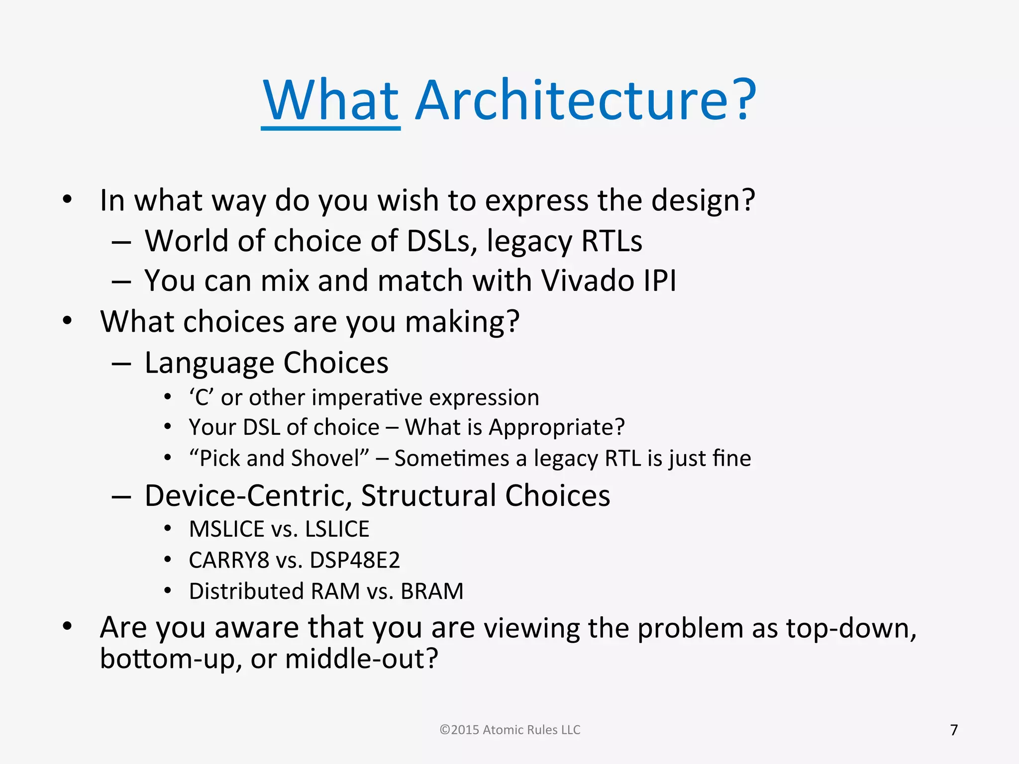 What	
  Architecture?	
  
•  In	
  what	
  way	
  do	
  you	
  wish	
  to	
  express	
  the	
  design?	
  
–  World	
  of	
  choice	
  of	
  DSLs,	
  legacy	
  RTLs	
  
–  You	
  can	
  mix	
  and	
  match	
  with	
  Vivado	
  IPI	
  
•  What	
  choices	
  are	
  you	
  making?	
  
–  Language	
  Choices	
  
•  ‘C’	
  or	
  other	
  imperaGve	
  expression	
  
•  Your	
  DSL	
  of	
  choice	
  –	
  What	
  is	
  Appropriate?	
  
•  “Pick	
  and	
  Shovel”	
  –	
  SomeGmes	
  a	
  legacy	
  RTL	
  is	
  just	
  ﬁne	
  
–  Device-­‐Centric,	
  Structural	
  Choices	
  
•  MSLICE	
  vs.	
  LSLICE	
  
•  CARRY8	
  vs.	
  DSP48E2	
  
•  Distributed	
  RAM	
  vs.	
  BRAM	
  
•  Are	
  you	
  aware	
  that	
  you	
  are	
  viewing	
  the	
  problem	
  as	
  top-­‐down,	
  
bobom-­‐up,	
  or	
  middle-­‐out?	
  
7	
  ©2015	
  Atomic	
  Rules	
  LLC	
  
 