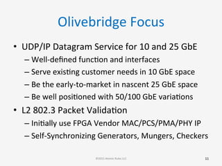 Olivebridge	
  Focus	
  
•  UDP/IP	
  Datagram	
  Service	
  for	
  10	
  and	
  25	
  GbE	
  
– Well-­‐deﬁned	
  funcGon	
  and	
  interfaces	
  
– Serve	
  exisGng	
  customer	
  needs	
  in	
  10	
  GbE	
  space	
  
– Be	
  the	
  early-­‐to-­‐market	
  in	
  nascent	
  25	
  GbE	
  space	
  
– Be	
  well	
  posiGoned	
  with	
  50/100	
  GbE	
  variaGons	
  
•  L2	
  802.3	
  Packet	
  ValidaGon	
  
– IniGally	
  use	
  FPGA	
  Vendor	
  MAC/PCS/PMA/PHY	
  IP	
  
– Self-­‐Synchronizing	
  Generators,	
  Mungers,	
  Checkers	
  
11	
  ©2015	
  Atomic	
  Rules	
  LLC	
  
 
