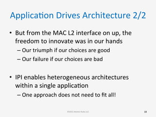 ApplicaGon	
  Drives	
  Architecture	
  2/2	
  
•  But	
  from	
  the	
  MAC	
  L2	
  interface	
  on	
  up,	
  the	
  
freedom	
  to	
  innovate	
  was	
  in	
  our	
  hands	
  
– Our	
  triumph	
  if	
  our	
  choices	
  are	
  good	
  
– Our	
  failure	
  if	
  our	
  choices	
  are	
  bad	
  
•  IPI	
  enables	
  heterogeneous	
  architectures	
  
within	
  a	
  single	
  applicaGon	
  
– One	
  approach	
  does	
  not	
  need	
  to	
  ﬁt	
  all!	
  
	
  
	
  
18	
  ©2015	
  Atomic	
  Rules	
  LLC	
  
 