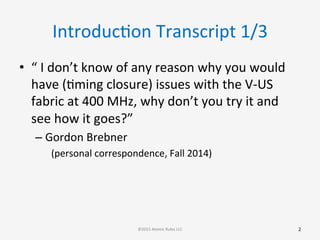 IntroducGon	
  Transcript	
  1/3	
  
•  “	
  I	
  don’t	
  know	
  of	
  any	
  reason	
  why	
  you	
  would	
  
have	
  (Gming	
  closure)	
  issues	
  with	
  the	
  V-­‐US	
  
fabric	
  at	
  400	
  MHz,	
  why	
  don’t	
  you	
  try	
  it	
  and	
  
see	
  how	
  it	
  goes?”	
  
– Gordon	
  Brebner	
  
(personal	
  correspondence,	
  Fall	
  2014)	
  
2	
  ©2015	
  Atomic	
  Rules	
  LLC	
  
 