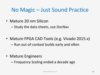 No	
  Magic	
  –	
  Just	
  Sound	
  PracGce	
  
•  Mature	
  20	
  nm	
  Silicon	
  
– Study	
  the	
  data	
  sheets,	
  use	
  DocNav	
  
	
  
•  Mature	
  FPGA	
  CAD	
  Tools	
  (e.g.	
  Vivado	
  2015.x)	
  
– Run	
  out-­‐of-­‐context	
  builds	
  early	
  and	
  ooen	
  
	
  
•  Mature	
  Engineers	
  
– Frequency	
  Scaling	
  ended	
  a	
  decade	
  ago	
  
21	
  ©2015	
  Atomic	
  Rules	
  LLC	
  
 