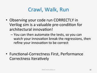 Crawl,	
  Walk,	
  Run	
  
•  Observing	
  your	
  code	
  run	
  CORRECTLY	
  in	
  
Verilog	
  sim	
  is	
  a	
  valuable	
  pre-­‐condiGon	
  for	
  
architectural	
  innovaGon!	
  
– You	
  can	
  then	
  automate	
  the	
  tests,	
  so	
  you	
  can	
  
watch	
  your	
  innovaGon	
  break	
  the	
  regressions,	
  then	
  
reﬁne	
  your	
  innovaGon	
  to	
  be	
  correct	
  
•  FuncGonal-­‐Correctness	
  First,	
  Performance	
  
Correctness	
  IteraGvely	
  
22	
  ©2015	
  Atomic	
  Rules	
  LLC	
  
 