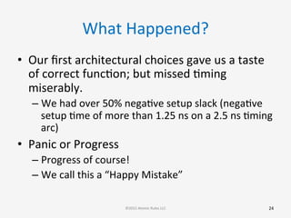 What	
  Happened?	
  
•  Our	
  ﬁrst	
  architectural	
  choices	
  gave	
  us	
  a	
  taste	
  
of	
  correct	
  funcGon;	
  but	
  missed	
  Gming	
  
miserably.	
  	
  
– We	
  had	
  over	
  50%	
  negaGve	
  setup	
  slack	
  (negaGve	
  
setup	
  Gme	
  of	
  more	
  than	
  1.25	
  ns	
  on	
  a	
  2.5	
  ns	
  Gming	
  
arc)	
  
•  Panic	
  or	
  Progress	
  
– Progress	
  of	
  course!	
  	
  
– We	
  call	
  this	
  a	
  “Happy	
  Mistake”	
  
24	
  ©2015	
  Atomic	
  Rules	
  LLC	
  
 