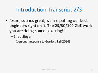 IntroducGon	
  Transcript	
  2/3	
  
•  “Sure,	
  sounds	
  great,	
  we	
  are	
  pu[ng	
  our	
  best	
  
engineers	
  right	
  on	
  it.	
  The	
  25/50/100	
  GbE	
  work	
  
you	
  are	
  doing	
  sounds	
  exciGng!”	
  
– Shep	
  Siegel	
  
(personal	
  response	
  to	
  Gordon,	
  Fall	
  2014)	
  
3	
  ©2015	
  Atomic	
  Rules	
  LLC	
  
 