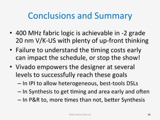 Conclusions	
  and	
  Summary	
  
•  400	
  MHz	
  fabric	
  logic	
  is	
  achievable	
  in	
  -­‐2	
  grade	
  
20	
  nm	
  V/K-­‐US	
  with	
  plenty	
  of	
  up-­‐front	
  thinking	
  
•  Failure	
  to	
  understand	
  the	
  Gming	
  costs	
  early	
  
can	
  impact	
  the	
  schedule,	
  or	
  stop	
  the	
  show!	
  
•  Vivado	
  empowers	
  the	
  designer	
  at	
  several	
  
levels	
  to	
  successfully	
  reach	
  these	
  goals	
  
– In	
  IPI	
  to	
  allow	
  heterogeneous,	
  best-­‐tools	
  DSLs	
  
– In	
  Synthesis	
  to	
  get	
  Gming	
  and	
  area	
  early	
  and	
  ooen	
  
– In	
  P&R	
  to,	
  more	
  Gmes	
  than	
  not,	
  beber	
  Synthesis	
  	
  
	
  
	
  
34	
  ©2015	
  Atomic	
  Rules	
  LLC	
  
 