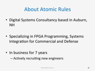 About	
  Atomic	
  Rules	
  
•  Digital	
  Systems	
  Consultancy	
  based	
  in	
  Auburn,	
  
NH	
  
	
  
•  Specializing	
  in	
  FPGA	
  Programming,	
  Systems	
  
IntegraGon	
  for	
  Commercial	
  and	
  Defense	
  
	
  
•  In	
  business	
  for	
  7	
  years	
  
– AcGvely	
  recruiGng	
  new	
  engineers	
  
	
  
36	
  ©2015	
  Atomic	
  Rules	
  LLC	
  
 