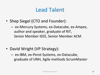 Lead	
  Talent	
  
•  Shep	
  Siegel	
  (CTO	
  and	
  Founder):	
  
– 	
  ex-­‐Mercury	
  Systems,	
  ex-­‐Datacube,	
  ex-­‐Ampex,	
  
author	
  and	
  speaker,	
  graduate	
  of	
  RIT,	
  	
  	
  	
  	
  	
  	
  	
  	
  	
  	
  	
  	
  	
  	
  	
  
Senior	
  Member	
  IEEE,	
  Senior	
  Member	
  ACM	
  
	
  
•  David	
  Wright	
  (VP	
  Strategy):	
  
– 	
  ex-­‐IBM,	
  ex-­‐Perot	
  Systems,	
  ex-­‐Datacube,	
  	
  	
  	
  
graduate	
  of	
  UNH,	
  Agile	
  methods	
  ScrumMaster	
  
37	
  ©2015	
  Atomic	
  Rules	
  LLC	
  
 