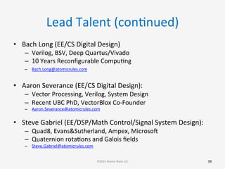 Lead	
  Talent	
  (conGnued)	
  
•  Bach	
  Long	
  (EE/CS	
  Digital	
  Design)	
  
–  Verilog,	
  BSV,	
  Deep	
  Quartus/Vivado	
  
–  10	
  Years	
  Reconﬁgurable	
  CompuGng	
  
–  Bach.Long@atomicrules.com	
  	
  
	
  
•  Aaron	
  Severance	
  (EE/CS	
  Digital	
  Design):	
  
–  Vector	
  Processing,	
  Verilog,	
  System	
  Design	
  
–  Recent	
  UBC	
  PhD,	
  VectorBlox	
  Co-­‐Founder	
  
–  Aaron.Severance@atomicrules.com	
  
	
  
•  Steve	
  Gabriel	
  (EE/DSP/Math	
  Control/Signal	
  System	
  Design):	
  
–  Quad8,	
  Evans&Sutherland,	
  Ampex,	
  Microsoo	
  
–  Quaternion	
  rotaGons	
  and	
  Galois	
  ﬁelds	
  
–  Steve.Gabriel@atomicrules.com 	
  	
  
	
  
39	
  ©2015	
  Atomic	
  Rules	
  LLC	
  
 