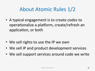 About	
  Atomic	
  Rules	
  1/2	
  
•  A	
  typical	
  engagement	
  is	
  to	
  create	
  codes	
  to	
  
operaGonalize	
  a	
  plarorm,	
  create/refresh	
  an	
  
applicaGon,	
  or	
  both	
  
	
  
•  We	
  sell	
  rights	
  to	
  use	
  the	
  IP	
  we	
  own	
  
•  We	
  sell	
  IP	
  and	
  product	
  development	
  services	
  
•  We	
  sell	
  support	
  services	
  around	
  code	
  we	
  write	
  
	
  
40	
  ©2015	
  Atomic	
  Rules	
  LLC	
  
 