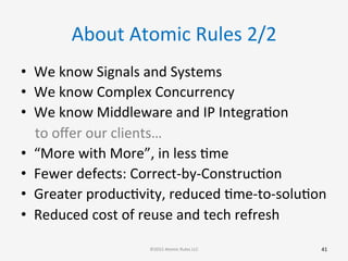 About	
  Atomic	
  Rules	
  2/2	
  
•  We	
  know	
  Signals	
  and	
  Systems	
  
•  We	
  know	
  Complex	
  Concurrency	
  
•  We	
  know	
  Middleware	
  and	
  IP	
  IntegraGon	
  
	
  	
  	
  	
  to	
  oﬀer	
  our	
  clients…	
  
•  “More	
  with	
  More”,	
  in	
  less	
  Gme	
  
•  Fewer	
  defects:	
  Correct-­‐by-­‐ConstrucGon	
  
•  Greater	
  producGvity,	
  reduced	
  Gme-­‐to-­‐soluGon	
  
•  Reduced	
  cost	
  of	
  reuse	
  and	
  tech	
  refresh	
  
	
  
41	
  ©2015	
  Atomic	
  Rules	
  LLC	
  
 