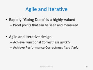 Agile	
  and	
  IteraGve	
  
•  Rapidly	
  “Going	
  Deep”	
  is	
  a	
  highly-­‐valued	
  
– Proof	
  points	
  that	
  can	
  be	
  seen	
  and	
  measured	
  
	
  
•  Agile	
  and	
  IteraGve	
  design	
  
– Achieve	
  FuncGonal	
  Correctness	
  quickly	
  
– Achieve	
  Performance	
  Correctness	
  itera8vely	
  
43	
  ©2015	
  Atomic	
  Rules	
  LLC	
  
 