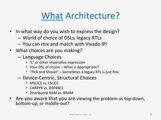 What	
  Architecture?	
  
•  In	
  what	
  way	
  do	
  you	
  wish	
  to	
  express	
  the	
  design?	
  
–  World	
  of	
  choice	
  of	
  DSLs,	
  legacy	
  RTLs	
  
–  You	
  can	
  mix	
  and	
  match	
  with	
  Vivado	
  IPI	
  
•  What	
  choices	
  are	
  you	
  making?	
  
–  Language	
  Choices	
  
•  ‘C’	
  or	
  other	
  imperaGve	
  expression	
  
•  Your	
  DSL	
  of	
  choice	
  –	
  What	
  is	
  Appropriate?	
  
•  “Pick	
  and	
  Shovel”	
  –	
  SomeGmes	
  a	
  legacy	
  RTL	
  is	
  just	
  ﬁne	
  
–  Device-­‐Centric,	
  Structural	
  Choices	
  
•  MSLICE	
  vs.	
  LSLICE	
  
•  CARRY8	
  vs.	
  DSP48E2	
  
•  Distributed	
  RAM	
  vs.	
  BRAM	
  
•  Are	
  you	
  aware	
  that	
  you	
  are	
  viewing	
  the	
  problem	
  as	
  top-­‐down,	
  
bobom-­‐up,	
  or	
  middle-­‐out?	
  
7	
  ©2015	
  Atomic	
  Rules	
  LLC	
  
 