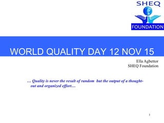 1
WORLD QUALITY DAY 12 NOV 15
Ella Agbettor
SHEQ Foundation
… Quality is never the result of random but the output of a thought-
out and organized effort…
 
