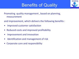 Promoting quality management , based on planning,
measurement
and improvement, which delivers the following benefits :
• Improved customer satisfaction
• Reduced costs and improved profitability
• Improvement and innovation
• Identification and management of risk
• Corporate care and responsibility
Benefits of Quality
 