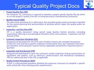 Typical Quality Project Docs
• Project Quality Plan (QP)
Per Schedule “Q”, Contractor is required to develop a project specific Quality Plan by which
to run the project’s quality. (The QP is a living document; maintained by Contractor)
• Quality manual (QM)
The document consisting of, or referring to, the recorded quality system procedure intended
for the overall planning and administration of activities which impact the quality within an
organization.
• Inspection and Test Plan (ITP)
ITP is a quality document listing overall scope Quality Control activities (including
inspections) referring to pre-developed Checklists (CICs) and Customer Inspection and Test
Records (ITRs).
• Customer Inspection Checklists (CIC)
Designed and developed for the CTIP, each checklist contains the complete Acceptance
Criteria for each and every specific inspection activity check-item, per inspection work item,
per discipline, eliminating the need to retrieve applicable standards for inspection point in
question.
• Inspection and Test Records (ITR)
Designed and developed to cover the contractor quality inspection testing requirements on
equipment and systems, such as electrical, communication and mechanical installations.
ITRs are referenced also in the ITPs as applicable.
• Quality Control Procedures (QCP)
A QCP is a documented procedure detailing the processes necessary to complete a specific
work activity (for fully meeting quality requirements).
 