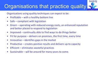 Organizations using quality techniques can expect to be:
• Profitable – with a healthy bottom line
• Safe – compliant with legislation
• Green – operating with reduced energy costs, an enhanced reputation
and better placed to respond to legislation
• Improved – continually able to find ways to do things better
• Fit for purpose – delivers on promises, the first time, every time
• Innovative – identifies gaps in the market
• Productive – creates positive results and delivers up to capacity
• Efficient – eliminates wasteful practices
• Sustainable – will be around for many years to come.
Organisations that practice quality
 
