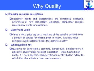  Changing customer perceptions
Customer needs and expectations are constantly changing.
Awareness of new technology, legislation, competitor services
creates new wants for customers.
 Quality and value
Value is not a price tag but a measure of the benefits derived from
a product or service for what is given in return. It is how value
compares with customer needs that signifies quality
 What quality is not
Quality is not perfection, a standard, a procedure, a measure or an
adjective. Quality does not exist in isolation – there has to be an
entity. It is not a specific characteristic of an entity but he extent to
which that characteristic meets certain needs.
Why Quality
 