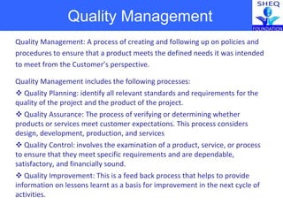 Quality Management
Quality Management: A process of creating and following up on policies and
procedures to ensure that a product meets the defined needs it was intended
to meet from the Customer’s perspective.
Quality Management includes the following processes:
 Quality Planning: identify all relevant standards and requirements for the
quality of the project and the product of the project.
 Quality Assurance: The process of verifying or determining whether
products or services meet customer expectations. This process considers
design, development, production, and services
 Quality Control: involves the examination of a product, service, or process
to ensure that they meet specific requirements and are dependable,
satisfactory, and financially sound.
 Quality Improvement: This is a feed back process that helps to provide
information on lessons learnt as a basis for improvement in the next cycle of
activities.
 