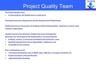 The Project Quality Team
• In most projects, the Quality team is made up of:
The Quality Assurance Department and the Quality Control Department.
Quality Assurance is the process of verifying or determining whether products or services meet
customer expectations
Quality Control is the detection of defects by means of inspection
Generally, the overall goal of the Quality team is to ensure that the
• products, services, or processes provided by the Contractor, meet
• specified requirements and are dependable, satisfactory, and
• acceptable to the customer.
This is achieved by use of:
• International Standards such as ASME codes, AWS D1.1, European standards, etc.
• Project procedures and specifications
• Approved project drawings
Project Quality Team
 