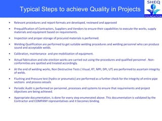 Typical Steps to achieve Quality in Projects
• Relevant procedures and report formats are developed, reviewed and approved
• Prequalification of Contractors, Suppliers and Vendors to ensure their capabilities to execute the works, supply
materials and equipment based on requirements.
• Inspection and proper storage of procured materials is performed.
• Welding Qualification are performed to get suitable welding procedures and welding personnel who can produce
sound and acceptable welds.
• Calibration, maintenance and pre-mobilization of equipment.
• Actual fabrication and site erection works are carried out using the procedures and qualified personnel . Non-
conformities are spotted and treated accordingly.
• At the end of welding works, Non Destructive Tests ( Visual, RT, MPI, DPI, UT) are performed to ascertain integrity
of welds.
• Flushing and Pressure test (hydro or pneumatic) are performed as a further check for the integrity of entire pipe
sections and process vessels
• Periodic Audit is performed on personnel, processes and systems to ensure that requirements and project
objectives are being achieved.
• Appropriate documentation, is done for every step enumerated above. This documentation is validated by the
Contractor and COMPANY representatives and it becomes binding.
 