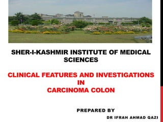 SHER-I-KASHMIR INSTITUTE OF MEDICAL
SCIENCES
CLINICAL FEATURES AND INVESTIGATIONS
IN
CARCINOMA COLON
PREPARED BY
DR IFRAH AHMAD QAZI
 