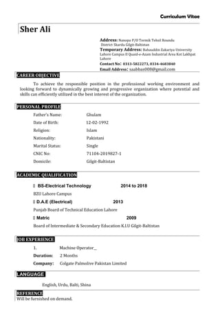 Curriculum Vitae
Sher Ali
Address: Nanopa P/O Tormik Tehsil Roundu
District Skardu Gilgit-Baltistan
Temporary Address: Bahauddin Zakariya University
Lahore Campus II Quaid-e-Azam Industrial Area Kot Lakhpat
Lahore
Contact No: 0313-5822273, 0334-4683840
Email Address: saabbas008@gmail.com
CAREER OBJECTIVE
To achieve the responsible position in the professional working environment and
looking forward to dynamically growing and progressive organization where potential and
skills can efficiently utilized in the best interest of the organization.
PERSONAL PROFILE
Father’s Name: Ghulam
Date of Birth: 12-02-1992
Religion: Islam
Nationality: Pakistani
Marital Status: Single
CNIC No: 71104-2019827-1
Domicile: Gilgit-Baltistan
ACADEMIC QUALIFICATION
 BS-Electrical Technology 2014 to 2018
BZU Lahore Campus
 D.A.E (Electrical) 2013
Punjab Board of Technical Education Lahore
 Matric 2009
Board of Intermediate & Secondary Education K.I.U Gilgit-Baltistan
JOB EXPERIENCE
1. Machine Operator
Duration: 2 Months
Company: Colgate Palmolive Pakistan Limited
LANGUAGE
English, Urdu, Balti, Shina
REFERENCE
Will be furnished on demand.
 