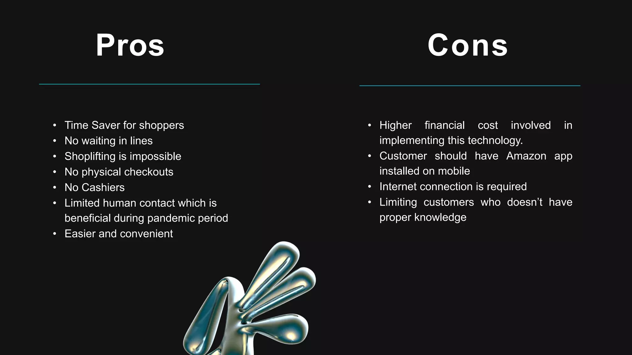 Pros
• Time Saver for shoppers
• No waiting in lines
• Shoplifting is impossible
• No physical checkouts
• No Cashiers
• Limited human contact which is
beneficial during pandemic period
• Easier and convenient
Cons
• Higher financial cost involved in
implementing this technology.
• Customer should have Amazon app
installed on mobile
• Internet connection is required
• Limiting customers who doesn’t have
proper knowledge
 