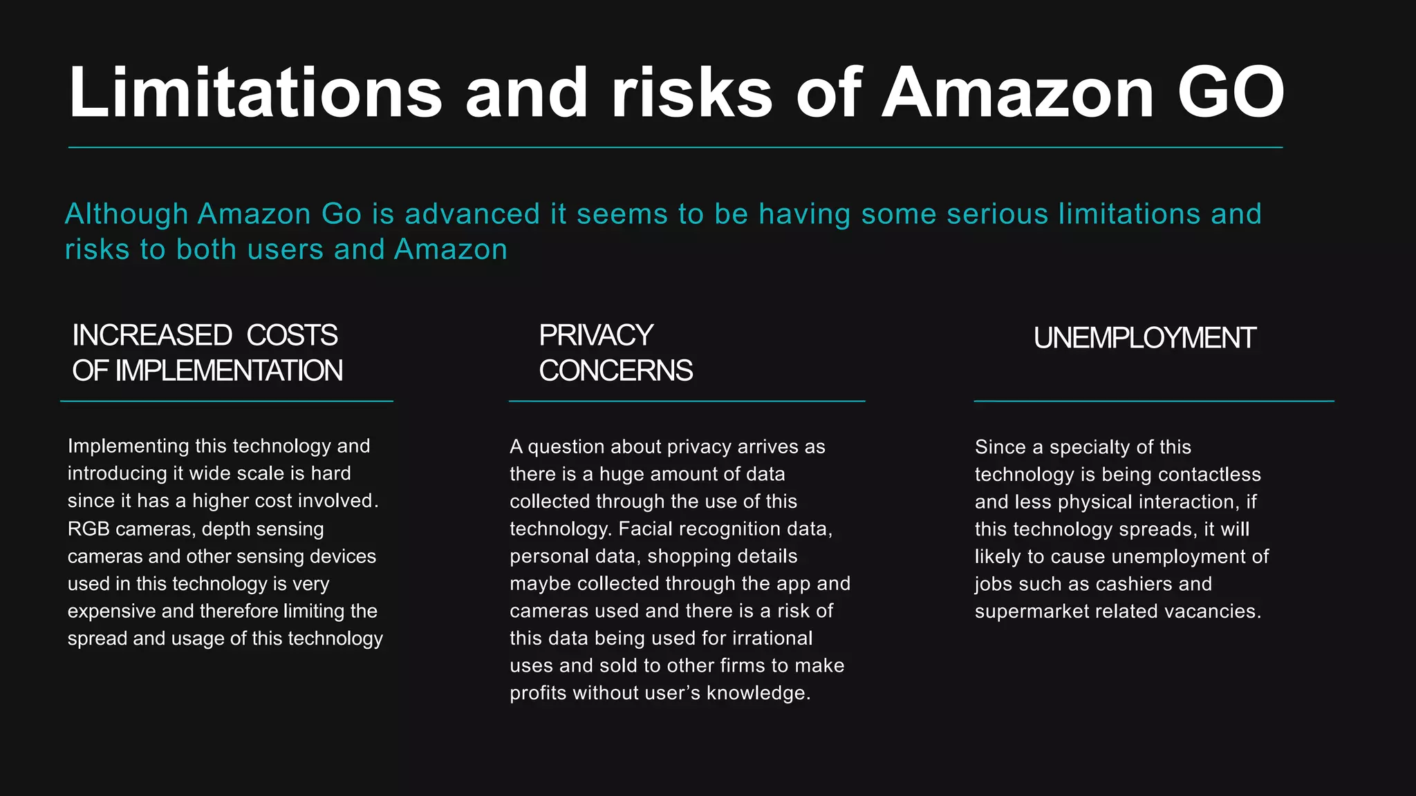 Although Amazon Go is advanced it seems to be having some serious limitations and
risks to both users and Amazon
Limitations and risks of Amazon GO
INCREASED COSTS
OFIMPLEMENTATION
Implementing this technology and
introducing it wide scale is hard
since it has a higher cost involved.
RGB cameras, depth sensing
cameras and other sensing devices
used in this technology is very
expensive and therefore limiting the
spread and usage of this technology
PRIVACY
CONCERNS
A question about privacy arrives as
there is a huge amount of data
collected through the use of this
technology. Facial recognition data,
personal data, shopping details
maybe collected through the app and
cameras used and there is a risk of
this data being used for irrational
uses and sold to other firms to make
profits without user’s knowledge.
UNEMPLOYMENT
Since a specialty of this
technology is being contactless
and less physical interaction, if
this technology spreads, it will
likely to cause unemployment of
jobs such as cashiers and
supermarket related vacancies.
 