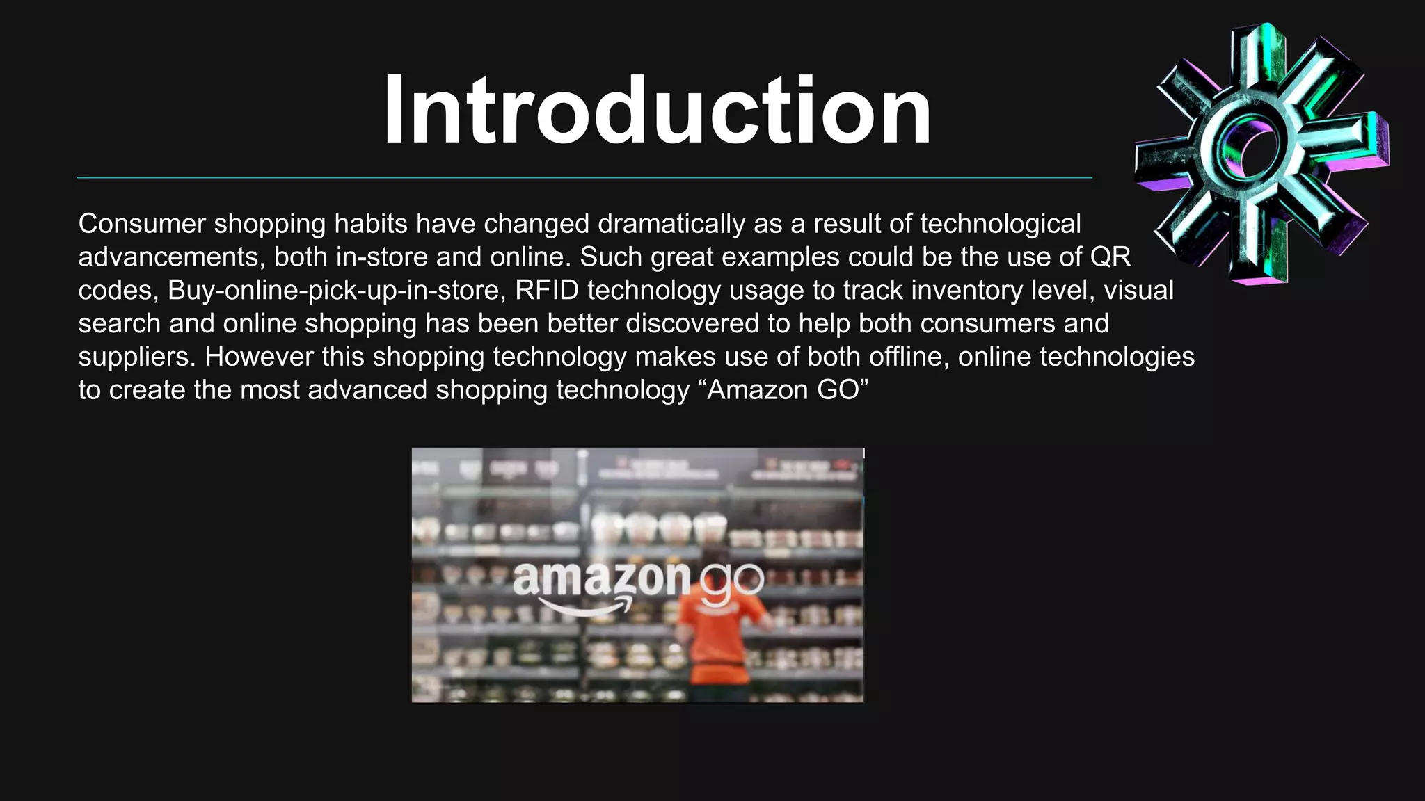Introduction
Consumer shopping habits have changed dramatically as a result of technological
advancements, both in-store and online. Such great examples could be the use of QR
codes, Buy-online-pick-up-in-store, RFID technology usage to track inventory level, visual
search and online shopping has been better discovered to help both consumers and
suppliers. However this shopping technology makes use of both offline, online technologies
to create the most advanced shopping technology “Amazon GO”
 