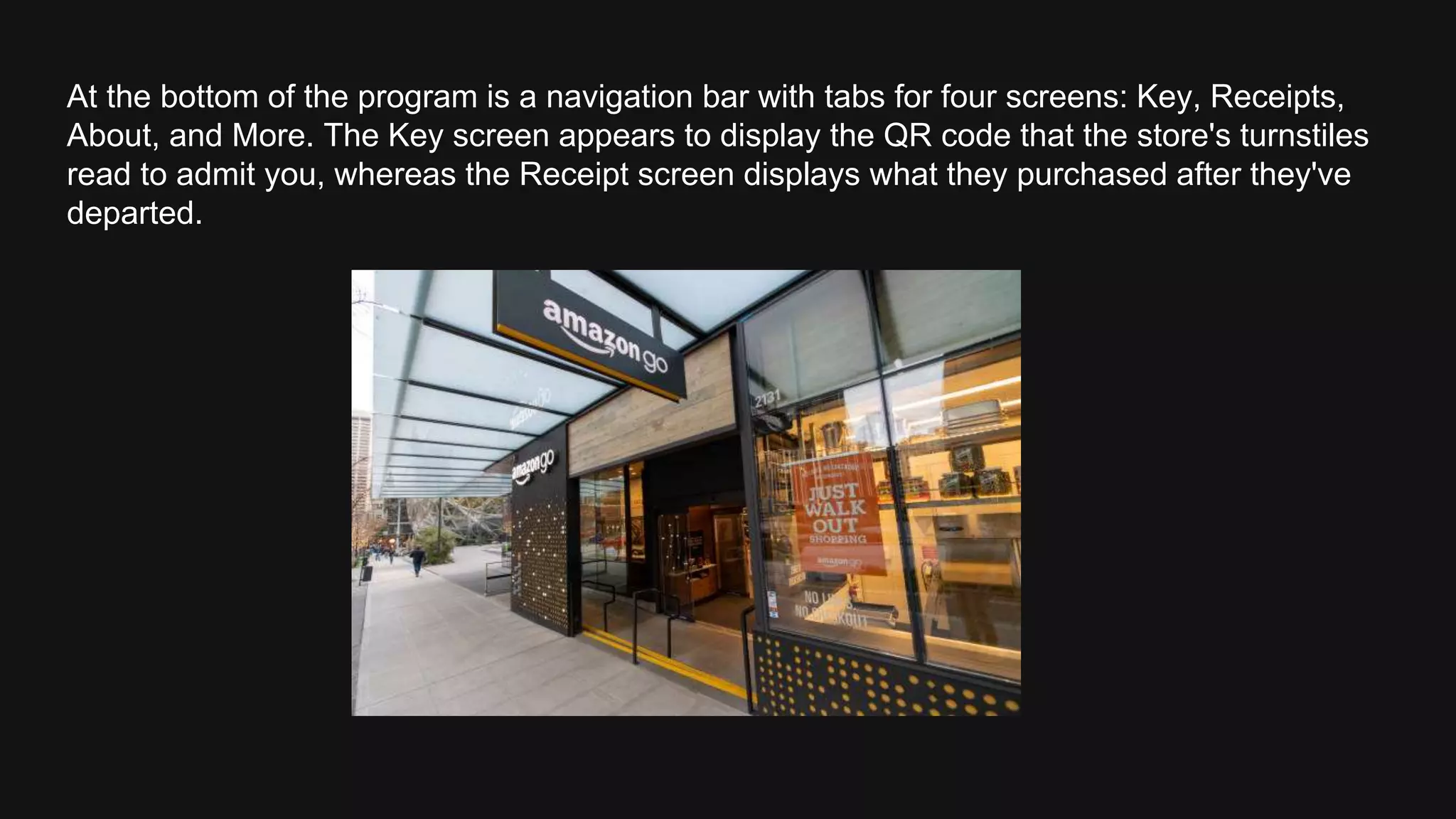 At the bottom of the program is a navigation bar with tabs for four screens: Key, Receipts,
About, and More. The Key screen appears to display the QR code that the store's turnstiles
read to admit you, whereas the Receipt screen displays what they purchased after they've
departed.
 