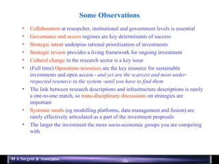 Some Observations Collaboration  at researcher, institutional and government levels is essential Governance and access  regimes are key determinants of success Strategic intent  underpins rational prioritisation of investments Strategic review  provides a living framework for ongoing investment Cultural change  in the research sector is a key issue  (Full time)  Operations resources  are the key resource for sustainable investments and open access -  and yet are the scarcest and most under-respected resource in the system -until you have to find them The link between research descriptions and infrastructure descriptions is rarely a one-to-one match, so  trans-disciplinary discussions  on strategies are important Systemic needs  (eg modelling platforms, data management and fusion) are rarely effectively articulated as a part of the investment proposals The larger the investment the more socio-economic groups you are competing with 