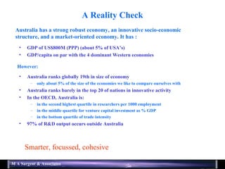 A Reality Check GDP of US$800M (PPP) (about 5% of USA’s) GDP/capita on par with the 4 dominant Western economies Australia ranks globally 19th in size of economy only about 5% of the size of the economies we like to compare ourselves with Australia ranks barely in the top 20 of nations in innovative activity In the OECD, Australia is: in the second highest quartile in researchers per 1000 employment in the middle quartile for venture capital investment as % GDP in the bottom quartile of trade intensity 97% of R&D output occurs outside Australia Smarter, focussed, cohesive Australia has a strong robust economy, an innovative socio-economic structure, and a market-oriented economy. It has : However: 