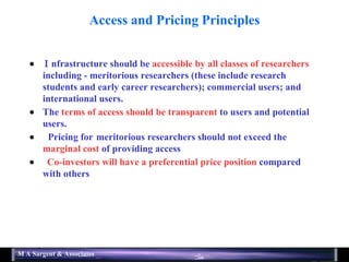 Access and Pricing Principles   nfrastructure should be  accessible by all classes of researchers  including  -  meritorious researchers (these include research students and early career researchers); commercial users; and international users.    The  terms of access should be transparent  to users and potential users.  Pricing for  meritorious researchers should not exceed the  marginal cost  of providing access    Co-investors will have a preferential price position  compared with others 