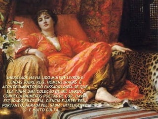 SHERAZADE HAVIA LIDO MUITOS LIVROS E LENDAS SOBRE REIS, HOMENS, RAÇAS  E ACONTECIMENTOS DO PASSADO. DIZIA-SE QUE ELA TINHA UMA COLEÇÃO DE MIL LIVROS. CONHECIA INÚMEROS POETAS DE COR, HAVIA ESTUDADO FILOSOFIA, CIÊNCIA E ARTE. ERA, PORTANTO, AGRADÁVEL, SÁBIA, INTELIGENTE E MUITO CULTA.   