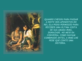 QUANDO CHEGOU PARA PASSAR A NOITE NOS APOSENTOS DO REI, ELA PEDIU PERMISSÃO PARA RECEBER UMA ÚLTIMA VISITA DE SUA AMADA IRMÃ, DUNIAZADE. NO MEIO DA CONVERSA, COMO HAVIAM COMBINADO ANTES, A IRMÃ LHE PEDE QUE CONTE UMA HISTÓRIA.    