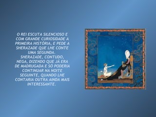 O REI ESCUTA SILENCIOSO E COM GRANDE CURIOSIDADE A PRIMEIRA HISTÓRIA, E PEDE A SHERAZADE QUE LHE CONTE UMA SEGUNDA.  SHERAZADE, CONTUDO, NEGA, DIZENDO QUE JÁ ERA DE MADRUGADA E SÓ PODERIA CONTINUAR NA NOITE SEGUINTE, QUANDO LHE CONTARIA OUTRA AINDA MAIS INTERESSANTE.  