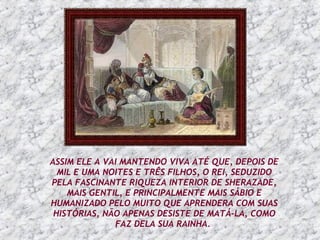 ASSIM ELE A VAI MANTENDO VIVA ATÉ QUE, DEPOIS DE MIL E UMA NOITES E TRÊS FILHOS, O REI, SEDUZIDO PELA FASCINANTE RIQUEZA INTERIOR DE SHERAZADE, MAIS GENTIL, E PRINCIPALMENTE MAIS SÁBIO E HUMANIZADO PELO MUITO QUE APRENDERA COM SUAS HISTÓRIAS, NÃO APENAS DESISTE DE MATÁ-LA, COMO FAZ DELA SUA RAINHA.   