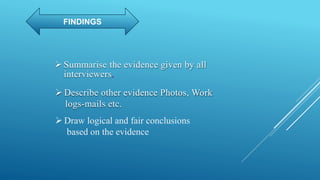 FINDINGS
 Summarise the evidence given by all
interviewers
 Describe other evidence Photos, Work
logs-mails etc.
 Draw logical and fair conclusions
based on the evidence
 