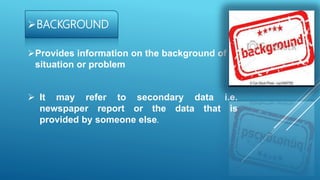 BACKGROUND
Provides information on the background of
situation or problem
 It may refer to secondary data i.e.
newspaper report or the data that is
provided by someone else.
 