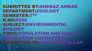 SUBMITTED BY:SHERAZ AHMAD
DEPARTMENT:ZOOLOGY
SEMESTER:7TH
R.NO:9500
SUBJECT:ENVIRONMENTAL
BIOLOGY
TOPIC:POPULATION AND BASIC
POPULATION CHARACTERS
SUBMITTED TO: MR.IKRAM ULLAH
 