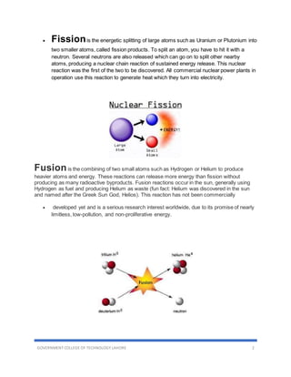 GOVERNMENT COLLEGE OF TECHNOLOGY LAHORE 2
 Fissionis the energetic splitting of large atoms such as Uranium or Plutonium into
two smaller atoms, called fission products. To split an atom, you have to hit it with a
neutron. Several neutrons are also released which can go on to split other nearby
atoms, producing a nuclear chain reaction of sustained energy release. This nuclear
reaction was the first of the two to be discovered. All commercial nuclear power plants in
operation use this reaction to generate heat which they turn into electricity.
Fusionis the combining of two small atoms such as Hydrogen or Helium to produce
heavier atoms and energy. These reactions can release more energy than fission without
producing as many radioactive byproducts. Fusion reactions occur in the sun, generally using
Hydrogen as fuel and producing Helium as waste (fun fact: Helium was discovered in the sun
and named after the Greek Sun God, Helios). This reaction has not been commercially
 developed yet and is a serious research interest worldwide, due to its promise of nearly
limitless, low-pollution, and non-proliferative energy.
 