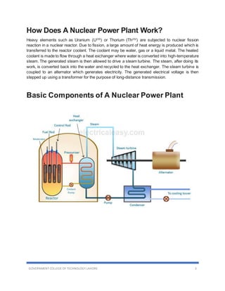 GOVERNMENT COLLEGE OF TECHNOLOGY LAHORE 3
How Does A Nuclear Power Plant Work?
Heavy elements such as Uranium (U235
) or Thorium (Th232
) are subjected to nuclear fission
reaction in a nuclear reactor. Due to fission, a large amount of heat energy is produced which is
transferred to the reactor coolant. The coolant may be water, gas or a liquid metal. The heated
coolant is made to flow through a heat exchanger where water is converted into high-temperature
steam. The generated steam is then allowed to drive a steam turbine. The steam, after doing its
work, is converted back into the water and recycled to the heat exchanger. The steam turbine is
coupled to an alternator which generates electricity. The generated electrical voltage is then
stepped up using a transformer for the purpose of long-distance transmission.
Basic Components of A Nuclear Power Plant
 