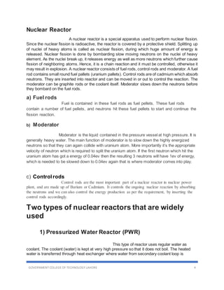 GOVERNMENT COLLEGE OF TECHNOLOGY LAHORE 4
Nuclear Reactor
A nuclear reactor is a special apparatus used to perform nuclear fission.
Since the nuclear fission is radioactive, the reactor is covered by a protective shield. Splitting up
of nuclei of heavy atoms is called as nuclear fission, during which huge amount of energy is
released. Nuclear fission is done by bombarding slow moving neutrons on the nuclei of heavy
element. As the nuclei break up, it releases energy as well as more neutrons which further cause
fission of neighboring atoms. Hence, it is a chain reaction and it must be controlled, otherwise it
may result in explosion. A nuclear reactor consists of fuel rods, control rods and moderator. A fuel
rod contains small round fuel pallets (uranium pallets). Control rods are of cadmium which absorb
neutrons. They are inserted into reactor and can be moved in or out to control the reaction. The
moderator can be graphite rods or the coolant itself. Moderator slows down the neutrons before
they bombard on the fuel rods.
a) Fuel rods
Fuel is contained in these fuel rods as fuel pellets. These fuel rods
contain a number of fuel pellets, and neutrons hit these fuel pellets to start and continue the
fission reaction.
b) Moderator
Moderator is the liquid contained in the pressure vessel at high pressure. It is
generally heavy water. The main function of moderator is to slow down the highly energized
neutrons so that they can again collide with uranium atom. More importantly it’s the appropriate
velocity of neutron which is required to split the uranium atom. If the first neutron which hit the
uranium atom has got a energy of 0.04ev then the resulting 3 neutrons will have 1ev of energy,
which is needed to be slowed down to 0.04ev again that is where moderator comes into play.
c) Control rods
Control rods are the most important part of a nuclear reactor in nuclear power
plant, and are made up of Barium or Cadmium. It controls the ongoing nuclear reaction by absorbing
the neutrons and we can also control the energy production as per the requirement, by inserting the
control rods accordingly.
Two types of nuclear reactors that are widely
used
1) Pressurized Water Reactor (PWR)
This type of reactor uses regular water as
coolant. The coolant (water) is kept at very high pressure so that it does not boil. The heated
water is transferred through heat exchanger where water from secondary coolant loop is
 