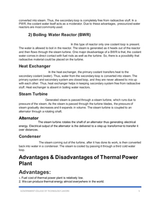 GOVERNMENT COLLEGE OF TECHNOLOGY LAHORE 5
converted into steam. Thus, the secondary loop is completely free from radioactive stuff. In a
PWR, the coolant water itself acts as a moderator. Due to these advantages, pressurized water
reactors are most commonly used.
2) Boiling Water Reactor (BWR)
In this type of reactor only one coolant loop is present.
The water is allowed to boil in the reactor. The steam is generated as it heads out of the reactor
and then flows through the steam turbine. One major disadvantage of a BWR is that, the coolant
water comes in direct contact with fuel rods as well as the turbine. So, there is a possibility that
radioactive material could be placed on the turbine.
Heat Exchanger
In the heat exchanger, the primary coolant transfers heat to the
secondary coolant (water). Thus, water from the secondary loop is converted into steam. The
primary system and secondary system are closed loop, and they are never allowed to mix up
with each other. Thus, heat exchanger helps in keeping secondary system free from radioactive
stuff. Heat exchanger is absent in boiling water reactors.
Steam Turbine
Generated steam is passed through a steam turbine, which runs due to
pressure of the steam. As the steam is passed through the turbine blades, the pressure of
steam gradually decreases and it expands in volume. The steam turbine is coupled to an
alternator through a rotating shaft.
Alternator
The steam turbine rotates the shaft of an alternator thus generating electrical
energy. Electrical output of the alternator is the delivered to a step up transformer to transfer it
over distances.
Condenser
The steam coming out of the turbine, after it has done its work, is then converted
back into water in a condenser. The steam is cooled by passing it through a third cold water
loop.
Advantages & Disadvantages of Thermal Power
Plant
Advantages:
1. Fuel cost of thermal power plant is relatively low.
2. We can produce thermal energy almost everywhere in the world.
 