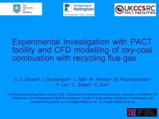 Experimental Investigation with PACT
facility and CFD modelling of oxy-coal
combustion with recycling flue gas
S. S. Daooda, J. Szuhanszkia,, L. Maa, W. Nimmoa, M. Pourkashaniana
H. Liub, C. Snapeb, C. Sunb
a Energy Engineering Group, Energy 2050, Department of Mechanical Engineering, University of Sheffield, UK
bDepartment of Architecture and Built Environment, Faculty of Engineering, University of Nottingham, UK
Corresponding author: w.nimmo@sheffiled.ac.uk; liu.hao@nottingham.ac.uk
 